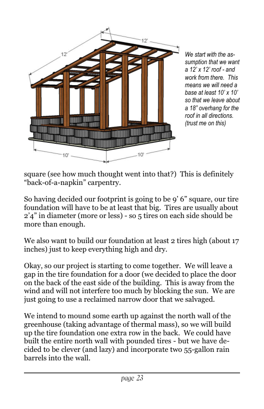 We start withthe as- sumption tht we want a12x12’mof-and work rom there. This means we will need a base atleast 10’x 10° 50 that we leave about a 18" overhang for the r0ofin aldirections. (trst me on this) square (see how much thought went into that?) This is definitely “back-of-a-napkin” carpentry. So having decided our footprint is going to be 9" 6” square, our tire foundation will have to be at least that big. Tires are usually about 2’4” in diameter (more or less) - so 5 tires on each side should be more than enough. ‘We also want to build our foundation at least 2 tires high (about 17 inches) just to keep everything high and dry. Okay, so our project is starting to come together. We will leave a gap in the tire foundation for a door (we decided to place the door on the back of the east side of the building. This is away from the wind and will not interfere too much by blocking the sun. We are just going to use a reclaimed narrow door that we salvaged. We intend to mound some earth up against the north wall of the greenhouse (taking advantage of thermal mass), so we will build up the tire foundation one extra row in the back. We could have built the entire north wall with pounded tires - but we have de- cided to be clever (and lazy) and incorporate two 55-gallon rain barrels into the wall. page 23